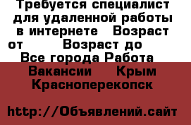 Требуется специалист для удаленной работы в интернете › Возраст от ­ 18 › Возраст до ­ 56 - Все города Работа » Вакансии   . Крым,Красноперекопск